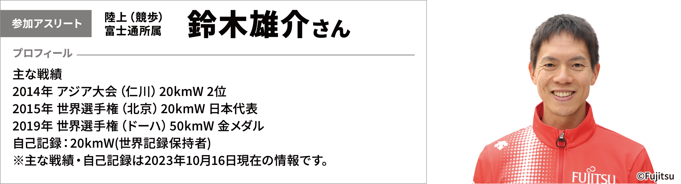 【参加アスリート】陸上（競歩）富士通所属　鈴木雄介さん　【プロフィール】主な戦績　2014年 アジア大会（仁川）20kmW 2位　2015年 世界選手権（北京）20kmW 日本代表　2019年 世界選手権（ドーハ）50kmW 金メダル　自己記録：20kmW(世界記録保持者)※主な戦績・自己記録は2023年10月16日現在の情報です。