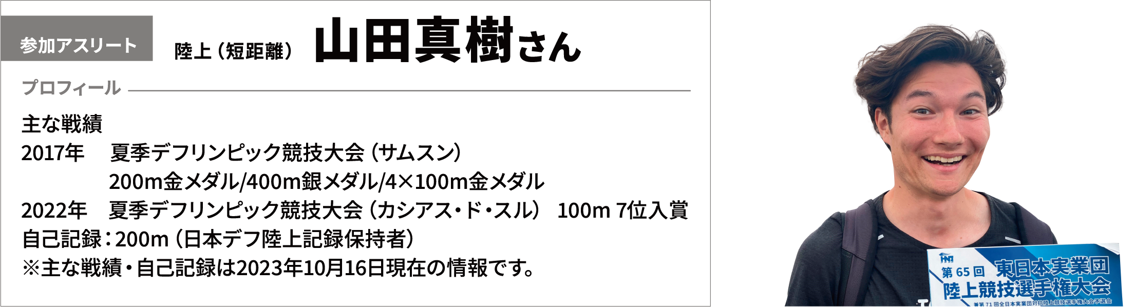 【参加アスリート】陸上（短距離）　山田真樹さん　【プロフィール】主な戦績　017年　 夏季デフリンピック競技大会（サムスン）200m金メダル/400m銀メダル/4×100m金メダル　2022年　夏季デフリンピック競技大会（カシアス・ド・スル） 100m 7位入賞　自己記録：200m（日本デフ陸上記録保持者）※主な戦績・自己記録は2023年10月16日現在の情報です。